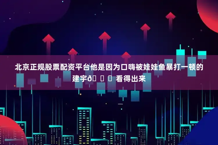 北京正规股票配资平台他是因为口嗨被娃娃鱼暴打一顿的建宇👇看得出来