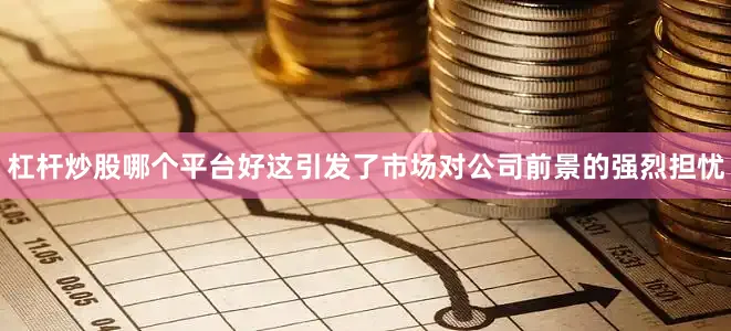 杠杆炒股哪个平台好这引发了市场对公司前景的强烈担忧