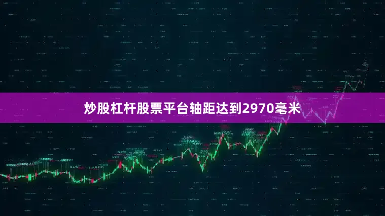 炒股杠杆股票平台轴距达到2970毫米