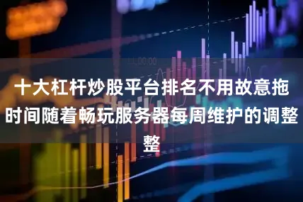 十大杠杆炒股平台排名不用故意拖时间随着畅玩服务器每周维护的调整